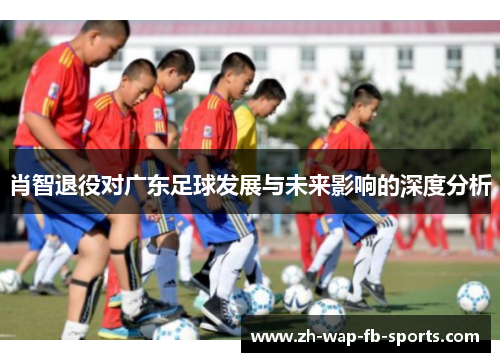 肖智退役对广东足球发展与未来影响的深度分析 肖智退役对广东足球发展与未来影响的深度分析