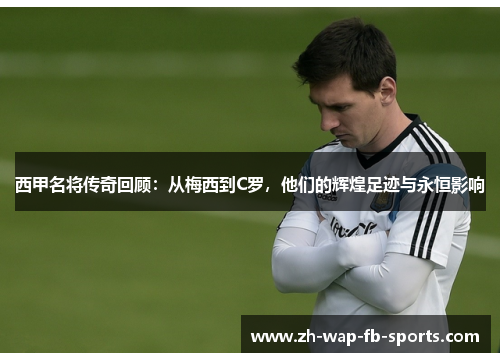 西甲名将传奇回顾:从梅西到C罗,他们的辉煌足迹与永恒影响 西甲名将传奇回顾:从梅西到C罗,他们的辉煌足迹与永恒影响