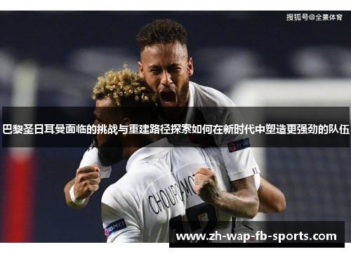 巴黎圣日耳曼面临的挑战与重建路径探索如何在新时代中塑造更强劲的队伍 巴黎圣日耳曼面临的挑战与重建路径探索如何在新时代中塑造更强劲的队伍