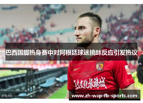 巴西国脚热身赛中对阿根廷球迷挑衅反应引发热议 巴西国脚热身赛中对阿根廷球迷挑衅反应引发热议