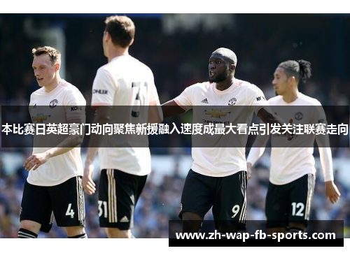 本比赛日英超豪门动向聚焦新援融入速度成最大看点引发关注联赛走向 本比赛日英超豪门动向聚焦新援融入速度成最大看点引发关注联赛走向